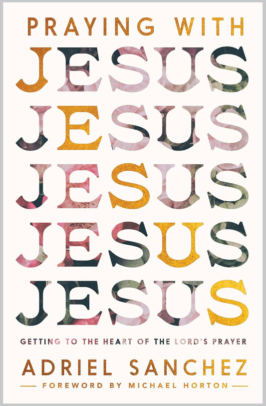 Praying with Jesus: Getting to the Heart of the Lord’s Prayer by Adriel Sanchez (Author), Michael Horton (Foreword)