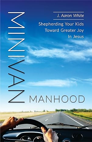 Minivan Manhood: Shepherding Your Kids Toward Greater Joy In Jesus by J. Aaron White
