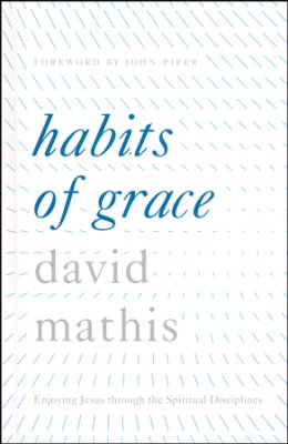 Habits of Grace: Enjoying Jesus through the Spiritual Disciplines by David Mathis