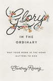 Glory in the Ordinary: Why Your Work in the Home Matters to God by Courtney Reissig