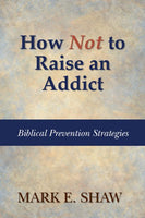 How Not to Raise an Addict: Biblical Prevention Strategies by Mark E. Shaw,